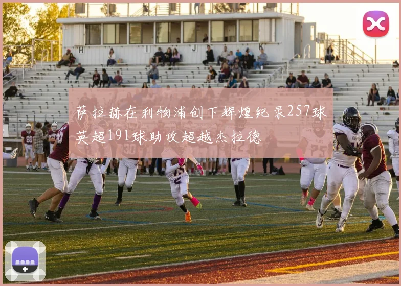 萨拉赫在利物浦创下辉煌纪录257球英超191球助攻超越杰拉德