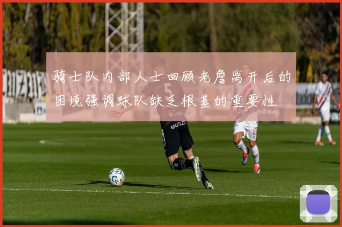 骑士队内部人士回顾老詹离开后的困境强调球队缺乏根基的重要性