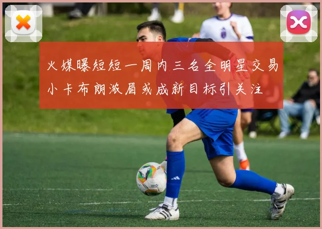 火媒曝短短一周内三名全明星交易小卡布朗浓眉或成新目标引关注