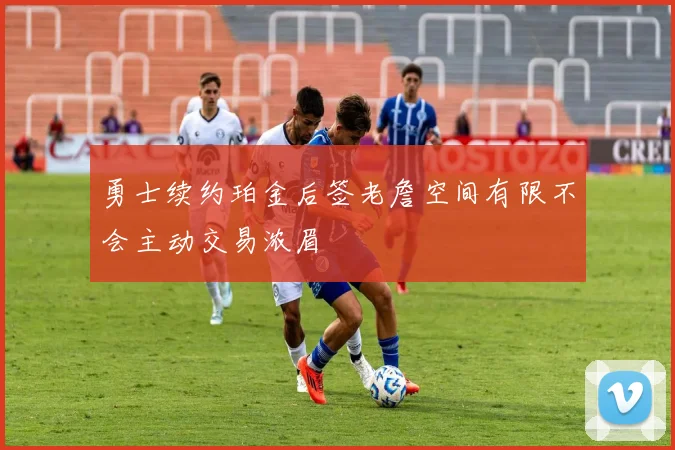 勇士续约珀金后签老詹空间有限不会主动交易浓眉