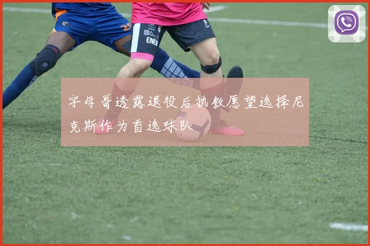 字母哥透露退役后执教愿望选择尼克斯作为首选球队
