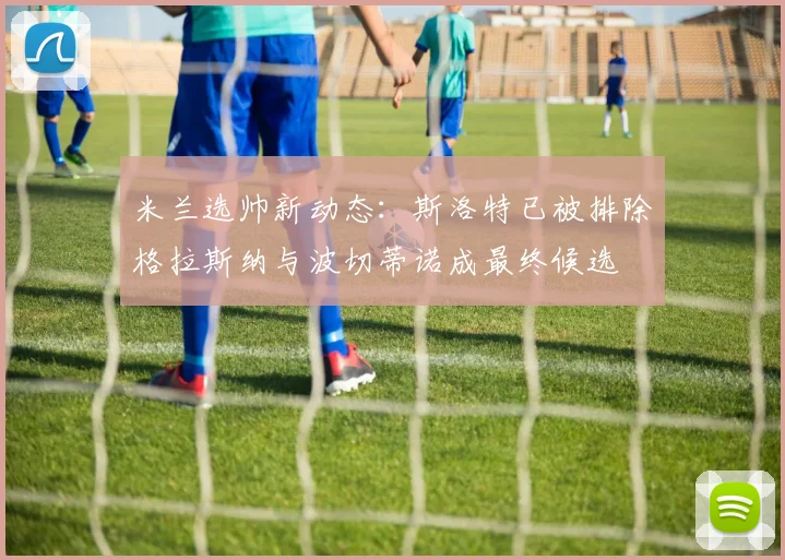 米兰选帅新动态：斯洛特已被排除格拉斯纳与波切蒂诺成最终候选