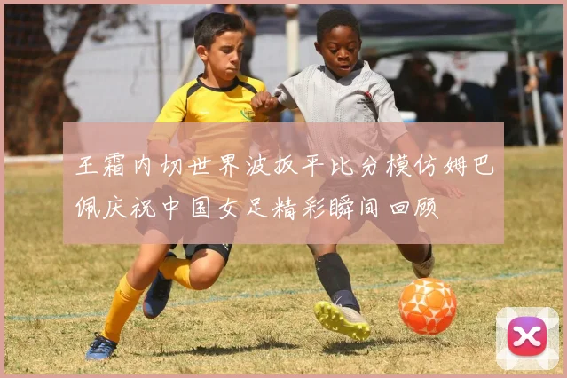 王霜内切世界波扳平比分模仿姆巴佩庆祝中国女足精彩瞬间回顾