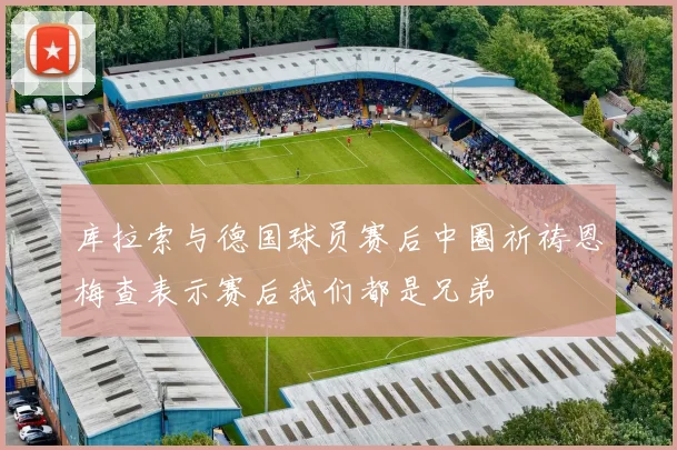 库拉索与德国球员赛后中圈祈祷恩梅查表示赛后我们都是兄弟
