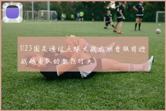 U23国足通过点球大战成功晋级将迎战越南队的激烈对决