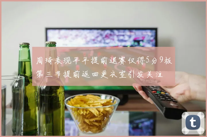 周琦表现平平提前退赛仅得5分9板第三节提前返回更衣室引发关注