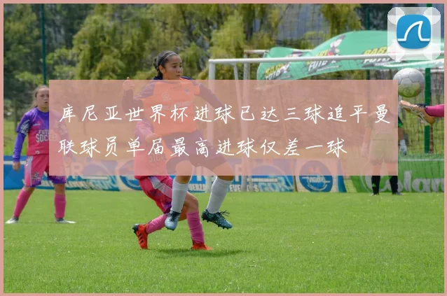 库尼亚世界杯进球已达三球追平曼联球员单届最高进球仅差一球