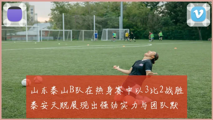 山东泰山B队在热身赛中以3比2战胜泰安天贶展现出强劲实力与团队默契