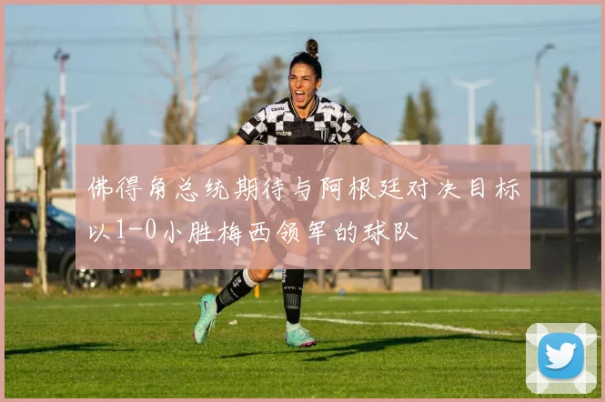 佛得角总统期待与阿根廷对决目标以1-0小胜梅西领军的球队