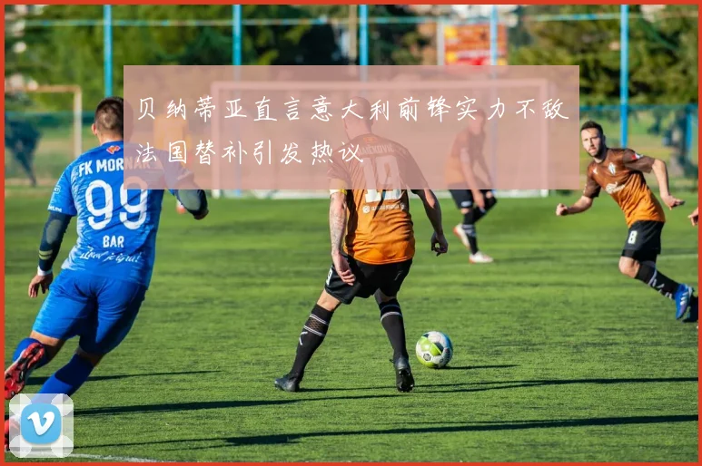 贝纳蒂亚直言意大利前锋实力不敌法国替补引发热议