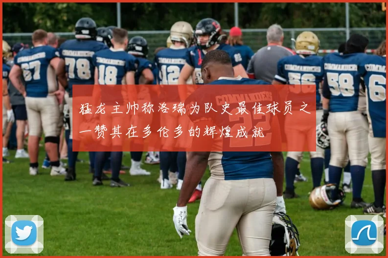 猛龙主帅称洛瑞为队史最佳球员之一赞其在多伦多的辉煌成就
