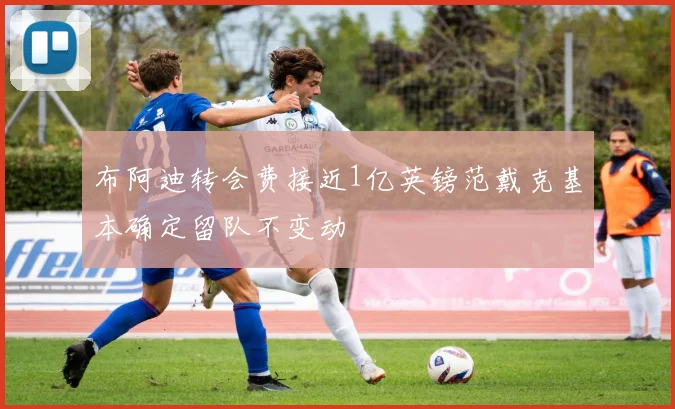 布阿迪转会费接近1亿英镑范戴克基本确定留队不变动