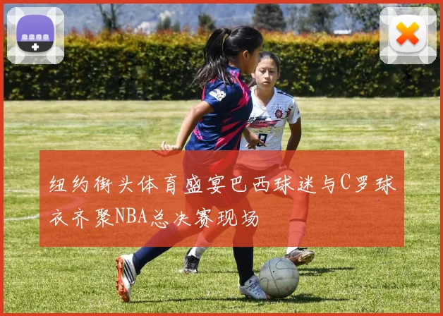 纽约街头体育盛宴巴西球迷与C罗球衣齐聚NBA总决赛现场