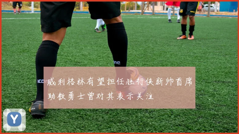 威利格林有望担任独行侠新帅首席助教勇士曾对其表示关注