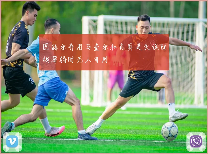 图赫尔弃用马奎尔和肖真是失误防线薄弱时无人可用