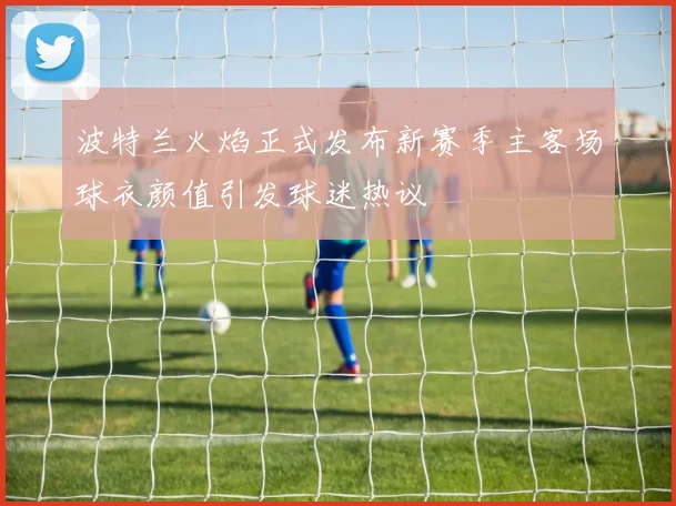 波特兰火焰正式发布新赛季主客场球衣颜值引发球迷热议