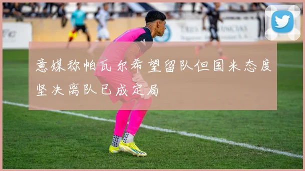 意媒称帕瓦尔希望留队但国米态度坚决离队已成定局