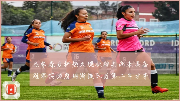 杰弗森分析热火现状称其尚未具备冠军实力詹姆斯换队后第二年才夺冠